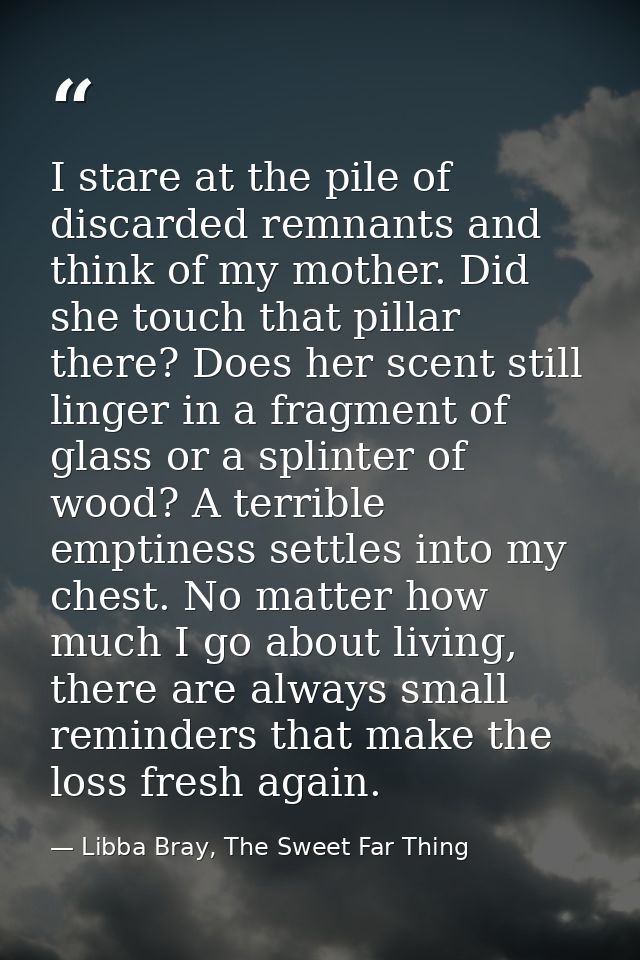 I stare at the pile of discarded remnants and think of my mother. Did she touch that pillar there? Does her scent still  — Libba Bray, The Sweet Far Thing