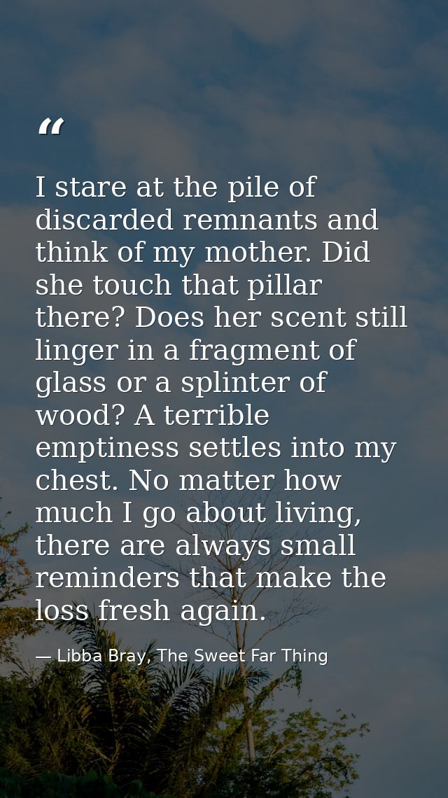 I stare at the pile of discarded remnants and think of my mother. Did she touch that pillar there? Does her scent still  — Libba Bray, The Sweet Far Thing