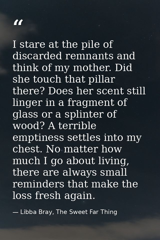 I stare at the pile of discarded remnants and think of my mother. Did she touch that pillar there? Does her scent still  — Libba Bray, The Sweet Far Thing