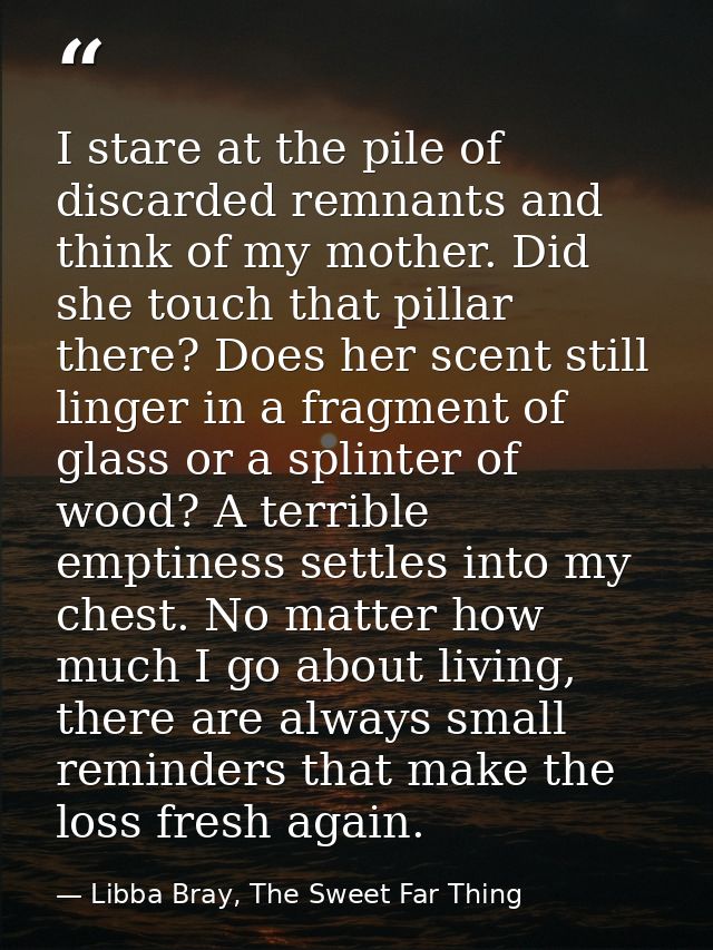 I stare at the pile of discarded remnants and think of my mother. Did she touch that pillar there? Does her scent still  — Libba Bray, The Sweet Far Thing