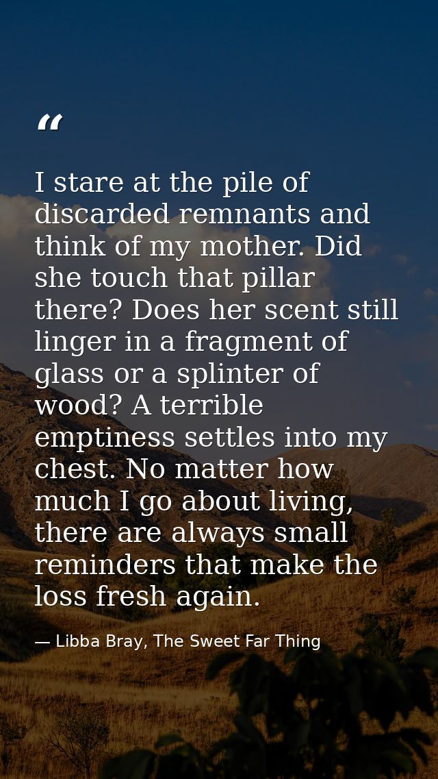I stare at the pile of discarded remnants and think of my mother. Did she touch that pillar there? Does her scent still  — Libba Bray, The Sweet Far Thing