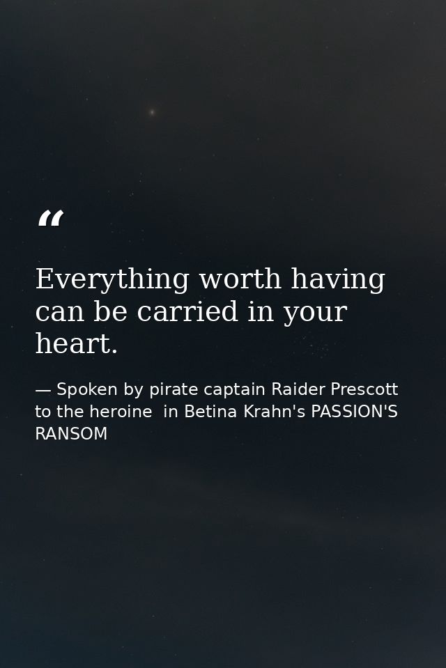 Everything worth having can be carried in your heart. — Spoken by pirate captain Raider Prescott to the heroine  in Betina Krahn's PASSION'S RANSOM