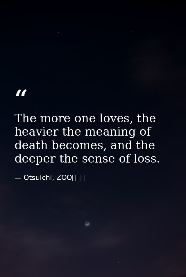 The more one loves, the heavier the meaning of death becomes, and the deeper the sense of loss. — Otsuichi, ZOO〈２〉