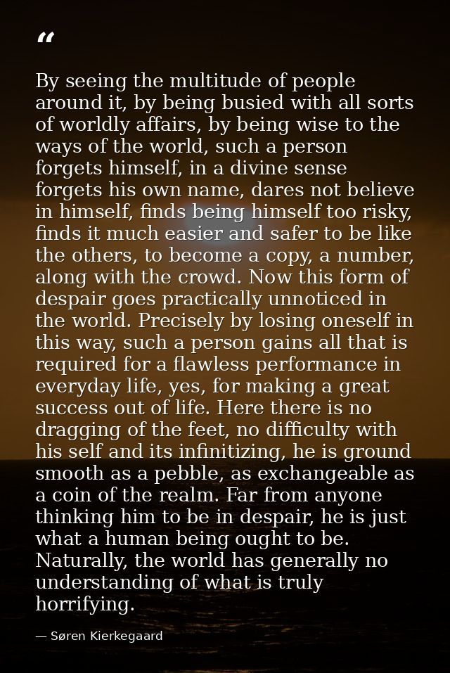 By seeing the multitude of people around it, by being busied with all sorts of worldly affairs, by being wise to the way — Søren Kierkegaard