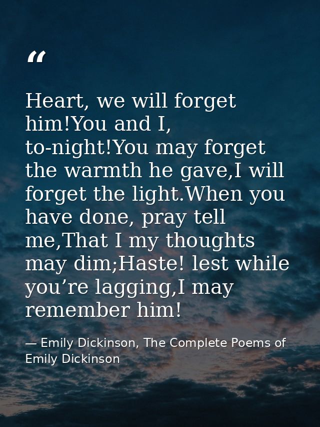 Heart, we will forget him!You and I, to-night!You may forget the warmth he gave,I will forget the light.When you have do — Emily Dickinson, The Complete Poems of Emily Dickinson