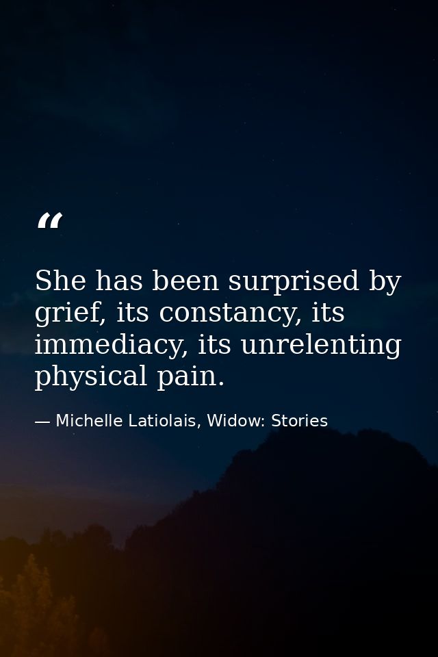 She has been surprised by grief, its constancy, its immediacy, its unrelenting physical pain. — Michelle Latiolais, Widow: Stories