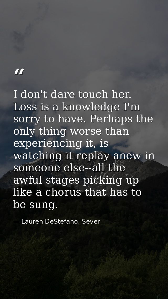 I don't dare touch her. Loss is a knowledge I'm sorry to have. Perhaps the only thing worse than experiencing it, is wat — Lauren DeStefano, Sever