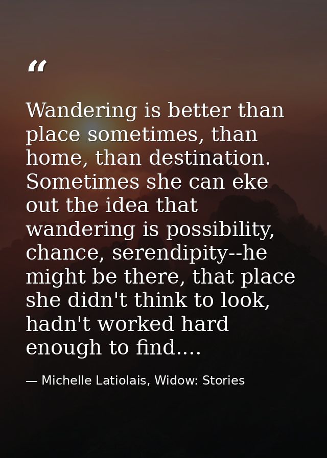 Wandering is better than place sometimes, than home, than destination. Sometimes she can eke out the idea that wandering — Michelle Latiolais, Widow: Stories