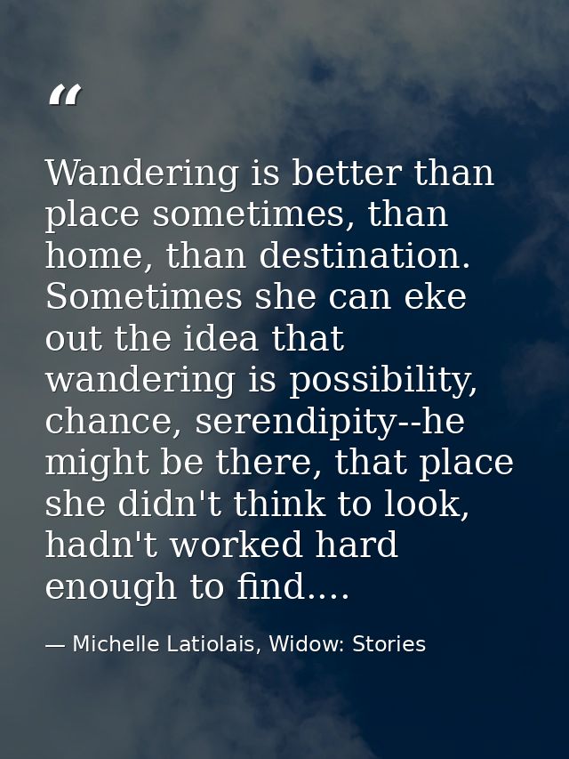 Wandering is better than place sometimes, than home, than destination. Sometimes she can eke out the idea that wandering — Michelle Latiolais, Widow: Stories
