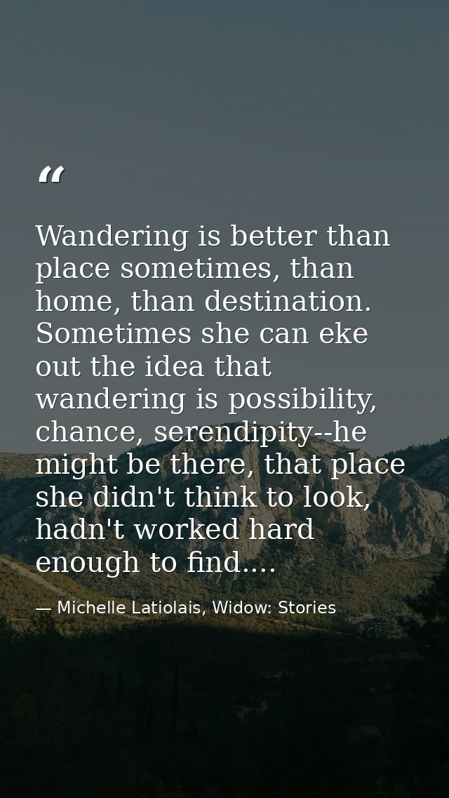 Wandering is better than place sometimes, than home, than destination. Sometimes she can eke out the idea that wandering — Michelle Latiolais, Widow: Stories