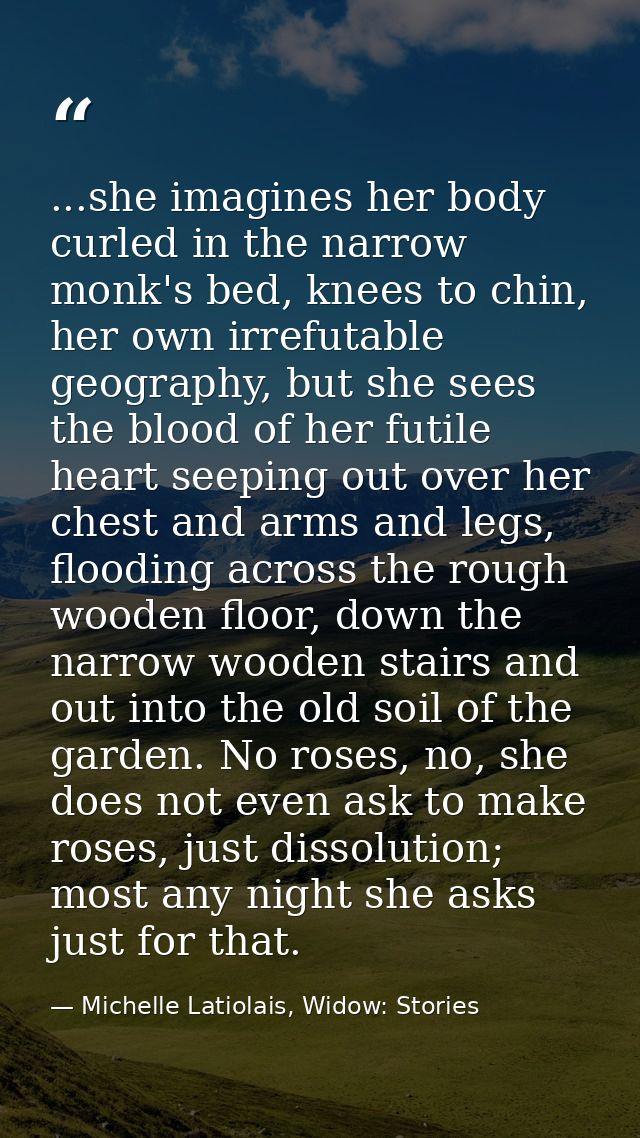 ...she imagines her body curled in the narrow monk's bed, knees to chin, her own irrefutable geography, but she sees the — Michelle Latiolais, Widow: Stories