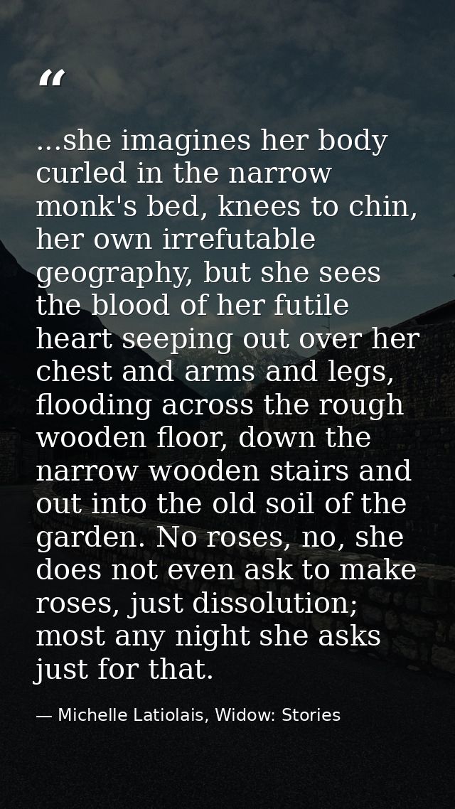 ...she imagines her body curled in the narrow monk's bed, knees to chin, her own irrefutable geography, but she sees the — Michelle Latiolais, Widow: Stories