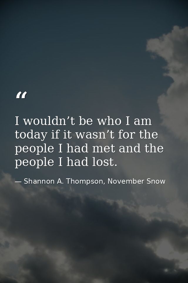 I wouldn’t be who I am today if it wasn’t for the people I had met and the people I had lost. — Shannon A. Thompson, November Snow