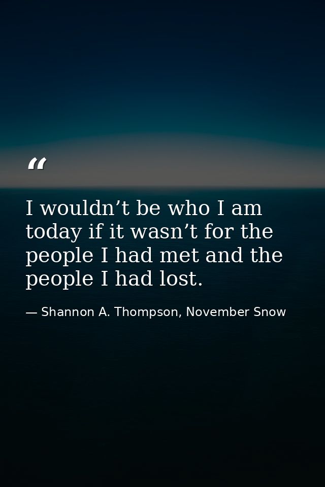 I wouldn’t be who I am today if it wasn’t for the people I had met and the people I had lost. — Shannon A. Thompson, November Snow