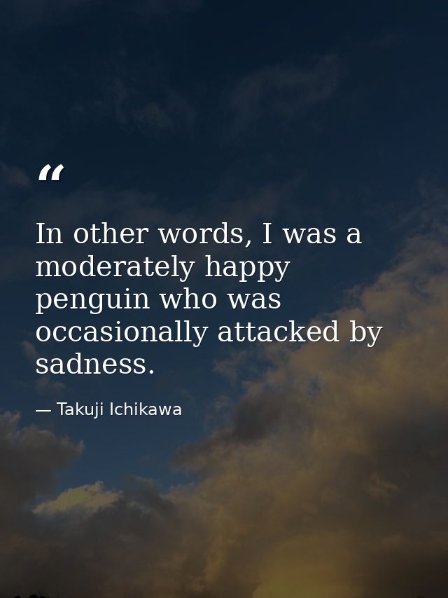 In other words, I was a moderately happy penguin who was occasionally attacked by sadness. — Takuji Ichikawa