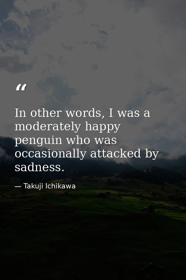 In other words, I was a moderately happy penguin who was occasionally attacked by sadness. — Takuji Ichikawa