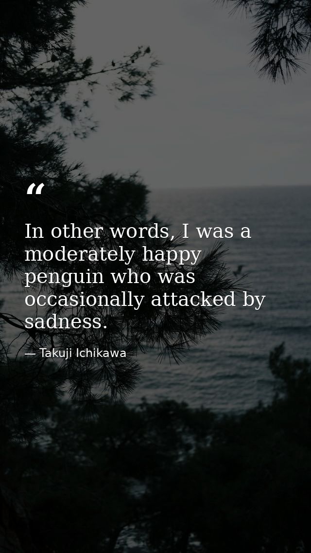 In other words, I was a moderately happy penguin who was occasionally attacked by sadness. — Takuji Ichikawa