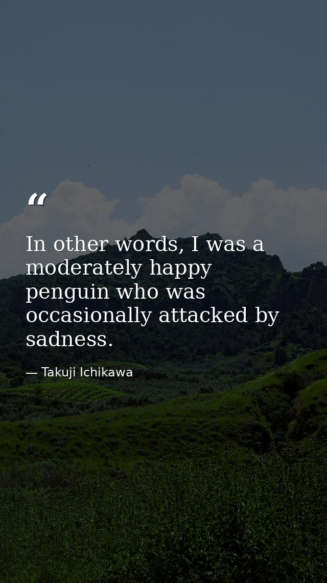 In other words, I was a moderately happy penguin who was occasionally attacked by sadness. — Takuji Ichikawa