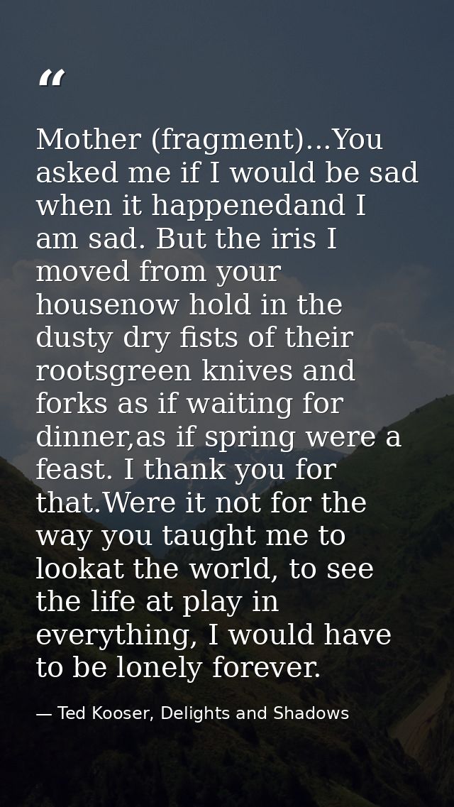 Mother (fragment)...You asked me if I would be sad when it happenedand I am sad. But the iris I moved from your housenow — Ted Kooser, Delights and Shadows