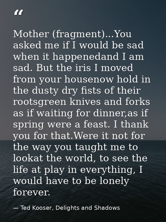 Mother (fragment)...You asked me if I would be sad when it happenedand I am sad. But the iris I moved from your housenow — Ted Kooser, Delights and Shadows