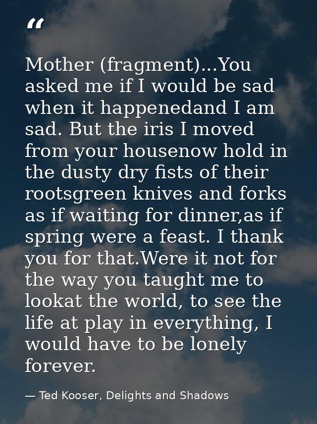 Mother (fragment)...You asked me if I would be sad when it happenedand I am sad. But the iris I moved from your housenow — Ted Kooser, Delights and Shadows