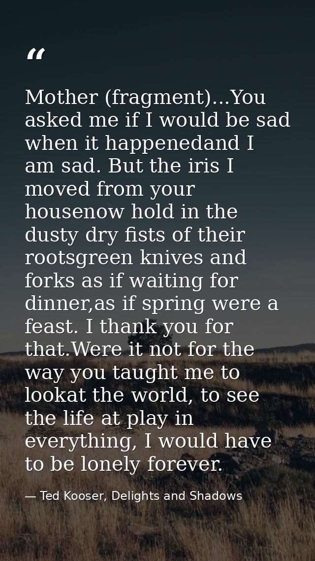 Mother (fragment)...You asked me if I would be sad when it happenedand I am sad. But the iris I moved from your housenow — Ted Kooser, Delights and Shadows