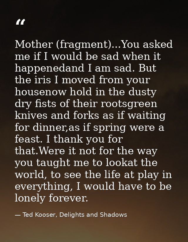Mother (fragment)...You asked me if I would be sad when it happenedand I am sad. But the iris I moved from your housenow — Ted Kooser, Delights and Shadows