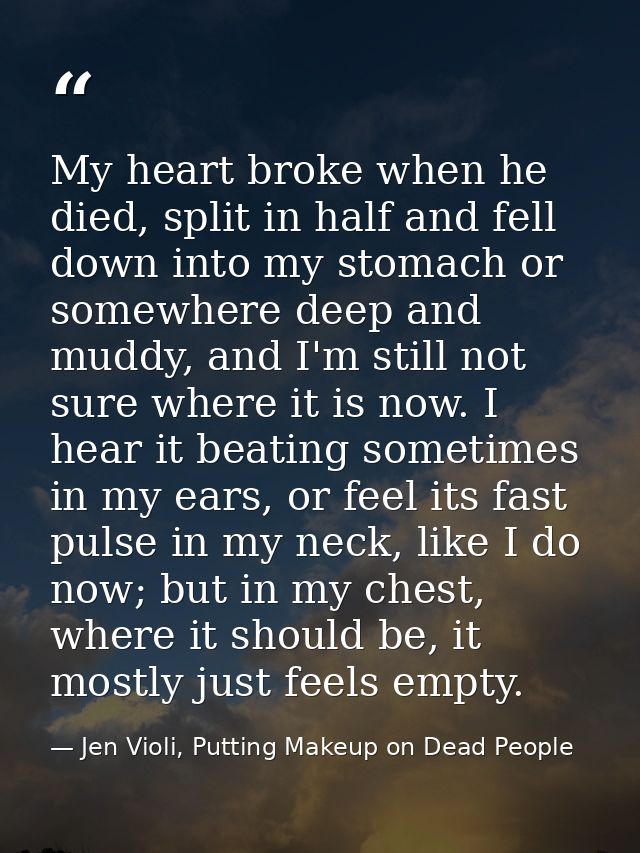 My heart broke when he died, split in half and fell down into my stomach or somewhere deep and muddy, and I'm still not  — Jen Violi, Putting Makeup on Dead People