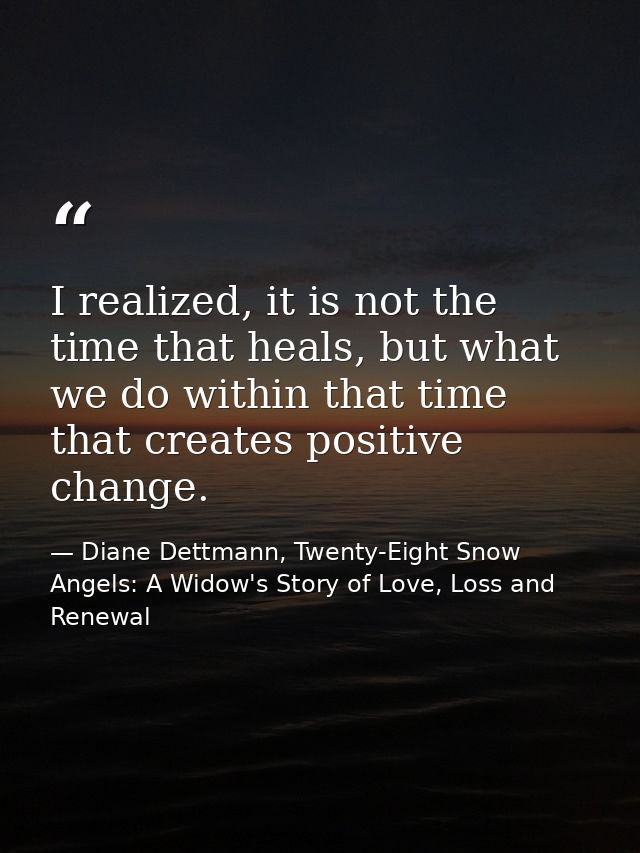 I realized, it is not the time that heals, but what we do within that time that creates positive change. — Diane Dettmann, Twenty-Eight Snow Angels: A Widow's Story of Love, Loss and Renewal