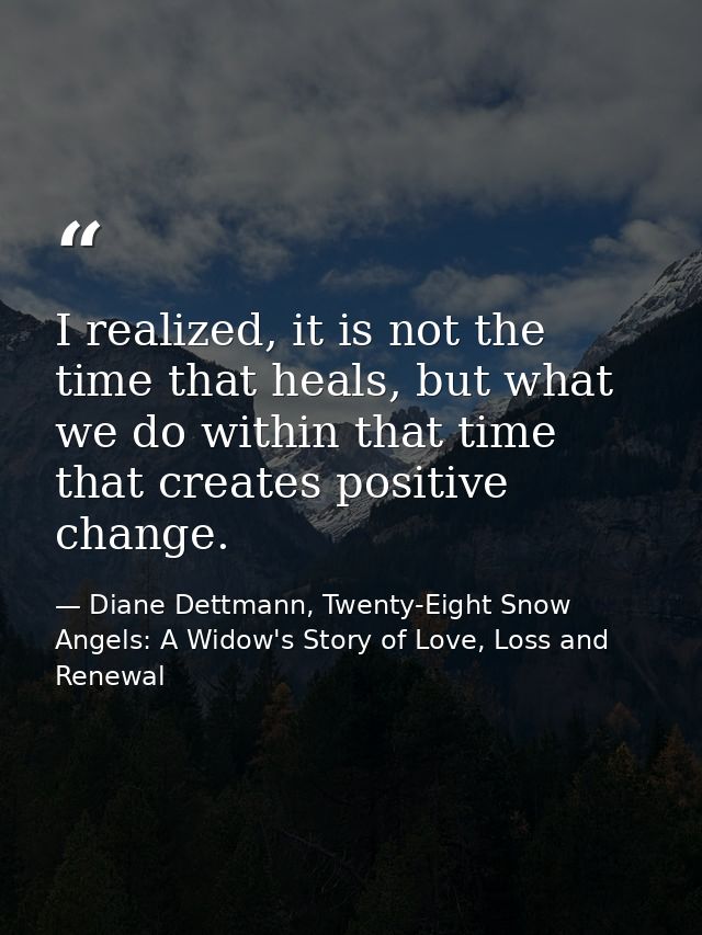 I realized, it is not the time that heals, but what we do within that time that creates positive change. — Diane Dettmann, Twenty-Eight Snow Angels: A Widow's Story of Love, Loss and Renewal