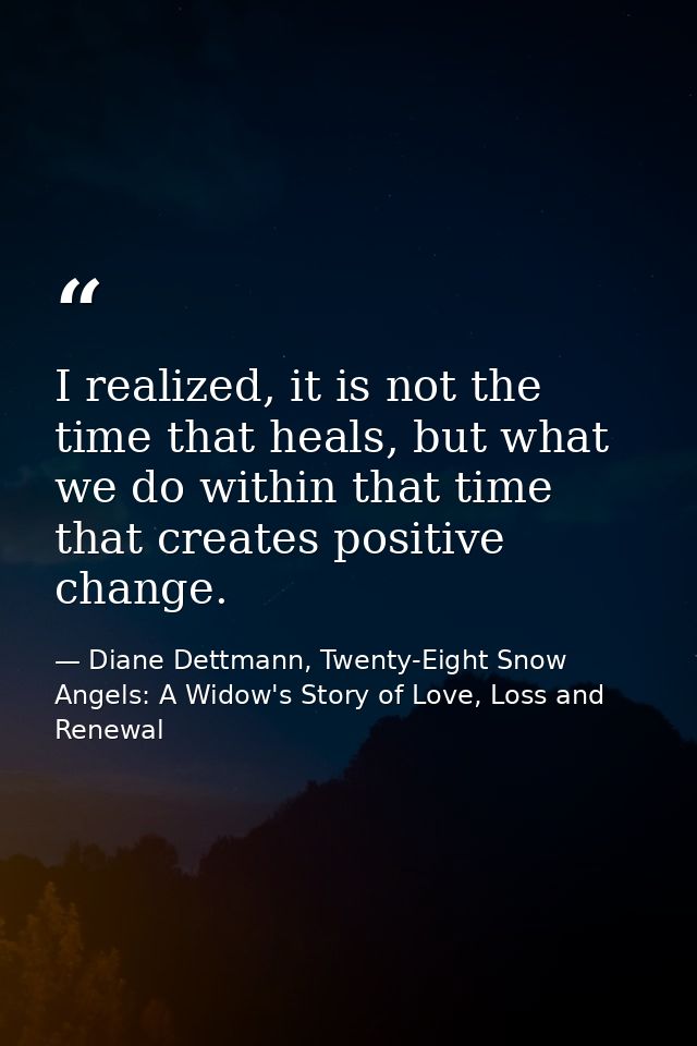 I realized, it is not the time that heals, but what we do within that time that creates positive change. — Diane Dettmann, Twenty-Eight Snow Angels: A Widow's Story of Love, Loss and Renewal