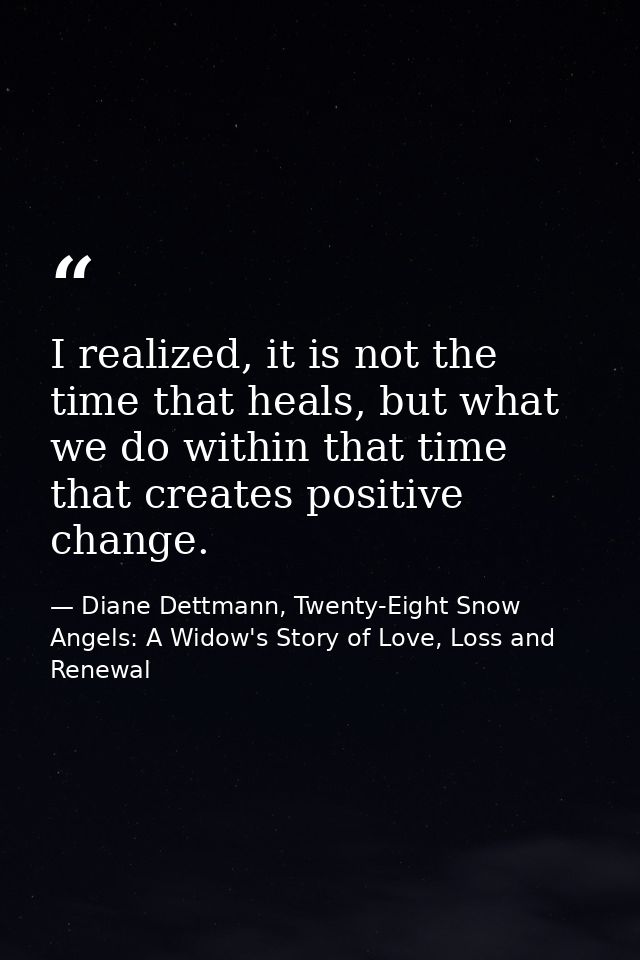 I realized, it is not the time that heals, but what we do within that time that creates positive change. — Diane Dettmann, Twenty-Eight Snow Angels: A Widow's Story of Love, Loss and Renewal