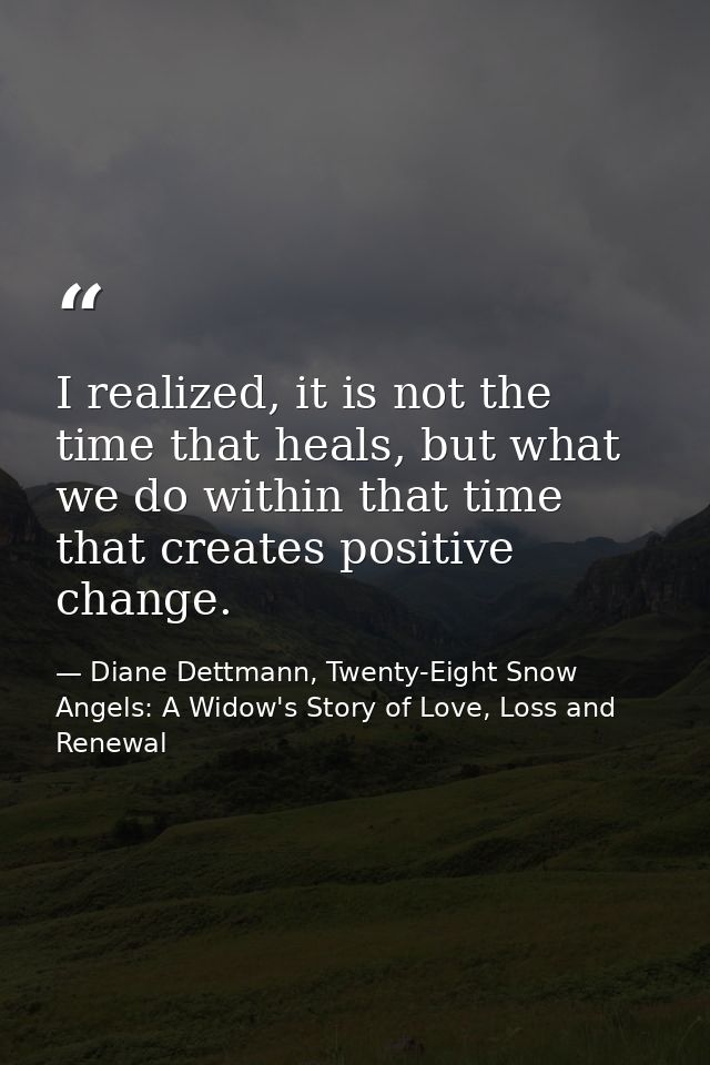 I realized, it is not the time that heals, but what we do within that time that creates positive change. — Diane Dettmann, Twenty-Eight Snow Angels: A Widow's Story of Love, Loss and Renewal