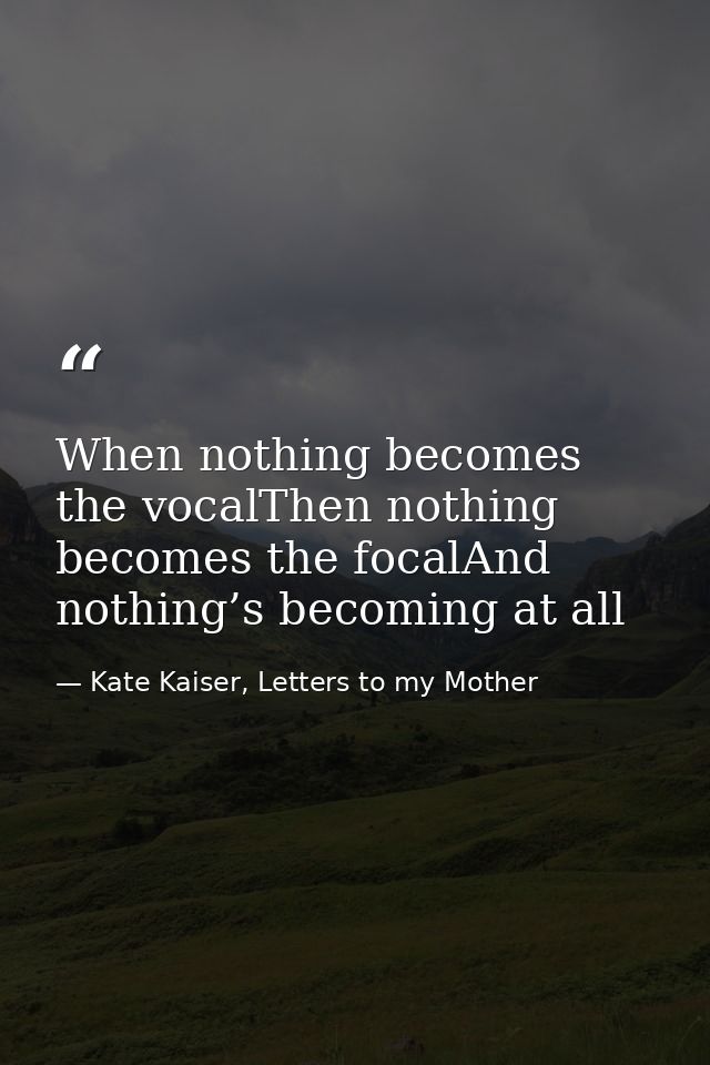 When nothing becomes the vocalThen nothing becomes the focalAnd nothing’s becoming at all — Kate Kaiser, Letters to my Mother