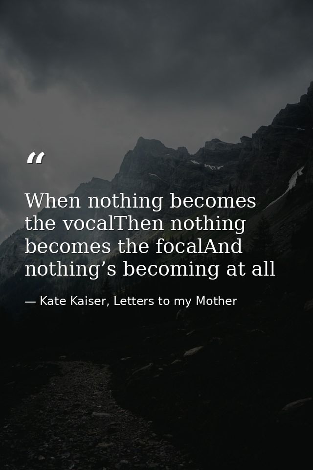 When nothing becomes the vocalThen nothing becomes the focalAnd nothing’s becoming at all — Kate Kaiser, Letters to my Mother