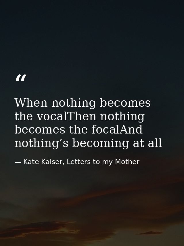 When nothing becomes the vocalThen nothing becomes the focalAnd nothing’s becoming at all — Kate Kaiser, Letters to my Mother