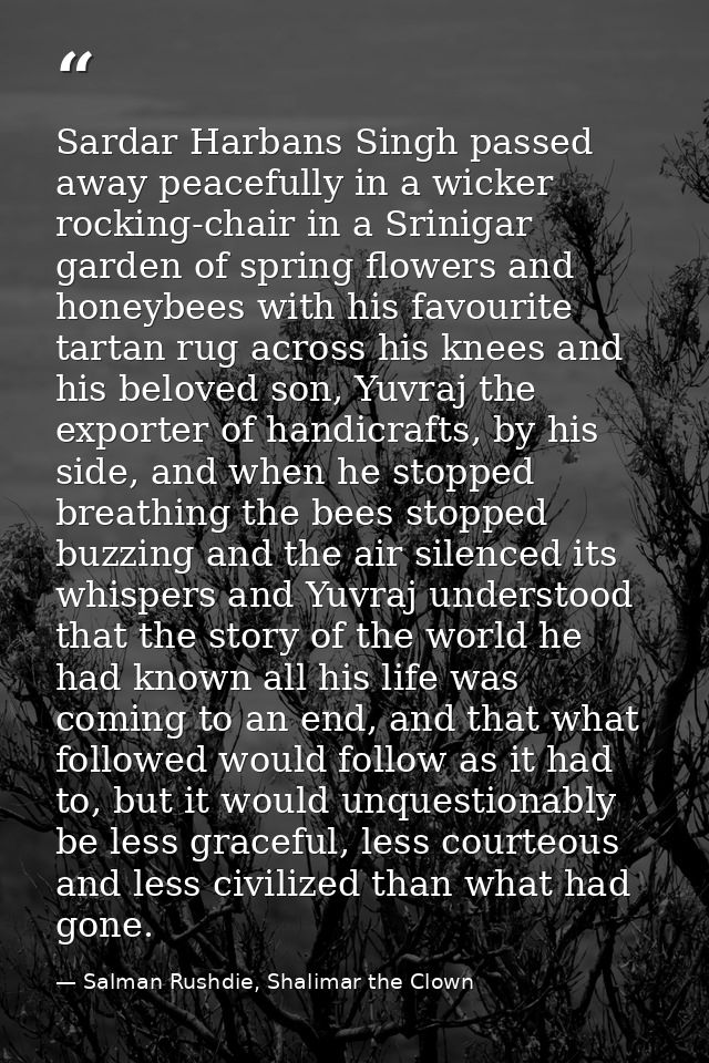 Sardar Harbans Singh passed away peacefully in a wicker rocking-chair in a Srinigar garden of spring flowers and honeybe — Salman Rushdie, Shalimar the Clown