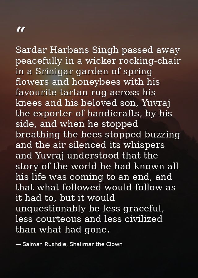 Sardar Harbans Singh passed away peacefully in a wicker rocking-chair in a Srinigar garden of spring flowers and honeybe — Salman Rushdie, Shalimar the Clown