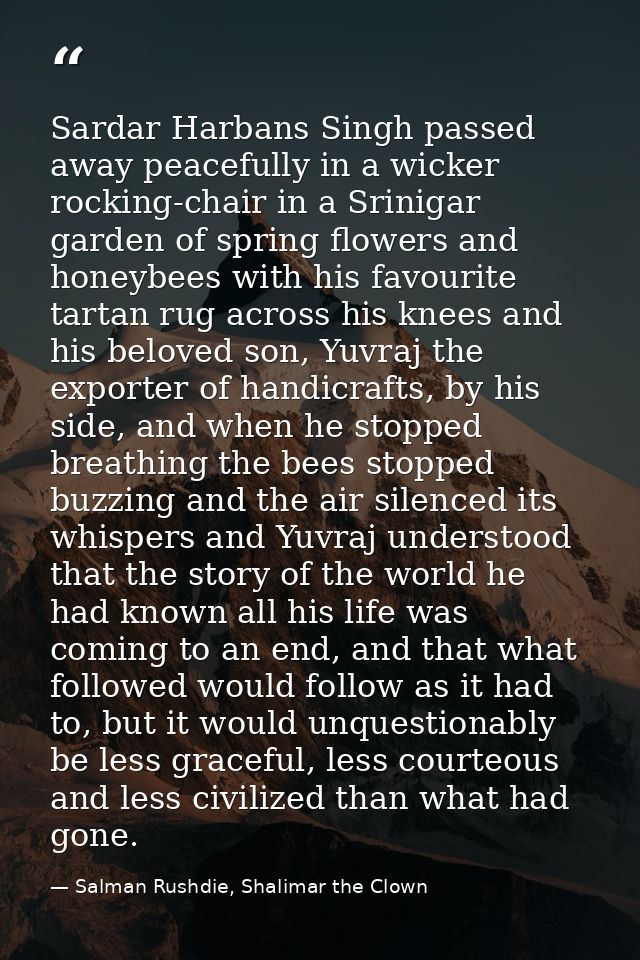 Sardar Harbans Singh passed away peacefully in a wicker rocking-chair in a Srinigar garden of spring flowers and honeybe — Salman Rushdie, Shalimar the Clown