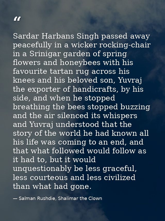 Sardar Harbans Singh passed away peacefully in a wicker rocking-chair in a Srinigar garden of spring flowers and honeybe — Salman Rushdie, Shalimar the Clown