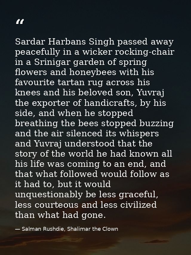 Sardar Harbans Singh passed away peacefully in a wicker rocking-chair in a Srinigar garden of spring flowers and honeybe — Salman Rushdie, Shalimar the Clown