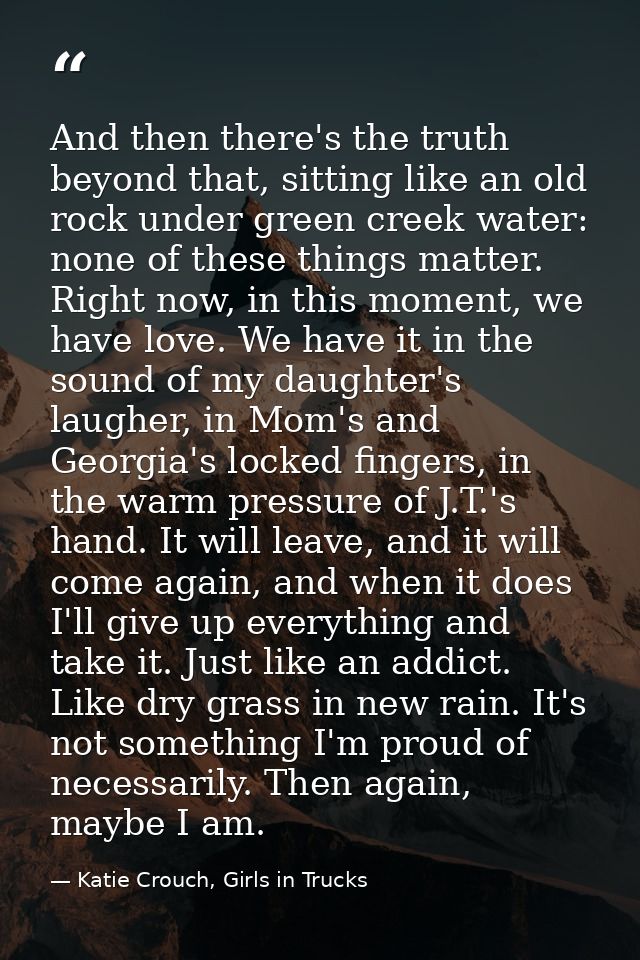 And then there's the truth beyond that, sitting like an old rock under green creek water: none of these things matter. R — Katie Crouch, Girls in Trucks