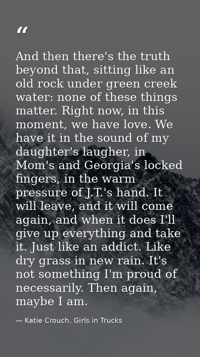 And then there's the truth beyond that, sitting like an old rock under green creek water: none of these things matter. R — Katie Crouch, Girls in Trucks