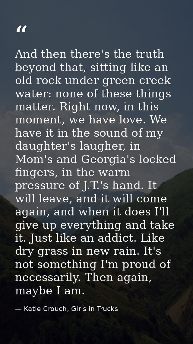 And then there's the truth beyond that, sitting like an old rock under green creek water: none of these things matter. R — Katie Crouch, Girls in Trucks