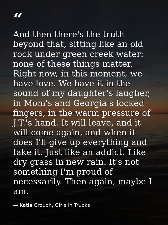 And then there's the truth beyond that, sitting like an old rock under green creek water: none of these things matter. R — Katie Crouch, Girls in Trucks