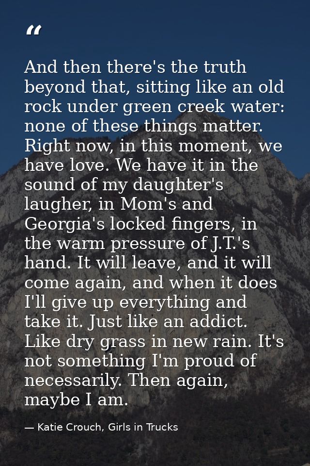 And then there's the truth beyond that, sitting like an old rock under green creek water: none of these things matter. R — Katie Crouch, Girls in Trucks