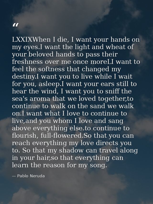 LXXIXWhen I die, I want your hands on my eyes.I want the light and wheat of your beloved hands to pass their freshness o — Pablo Neruda