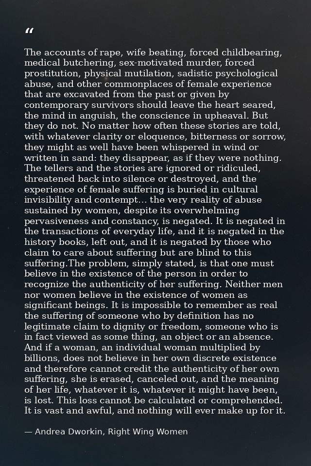 The accounts of rape, wife beating, forced childbearing, medical butchering, sex-motivated murder, forced prostitution,  — Andrea Dworkin, Right Wing Women