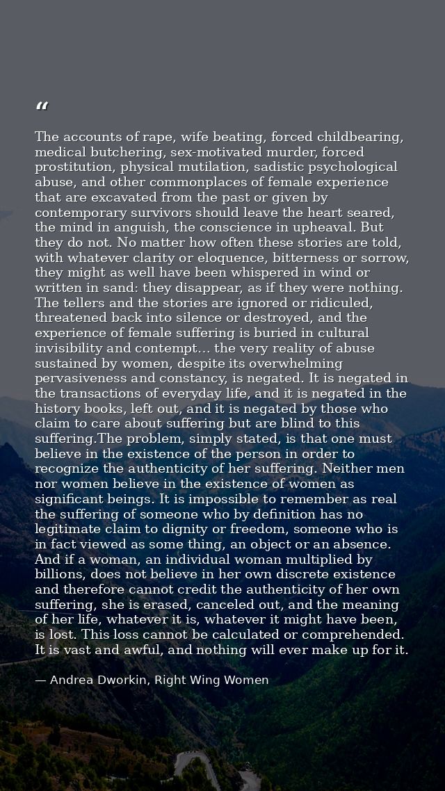 The accounts of rape, wife beating, forced childbearing, medical butchering, sex-motivated murder, forced prostitution,  — Andrea Dworkin, Right Wing Women