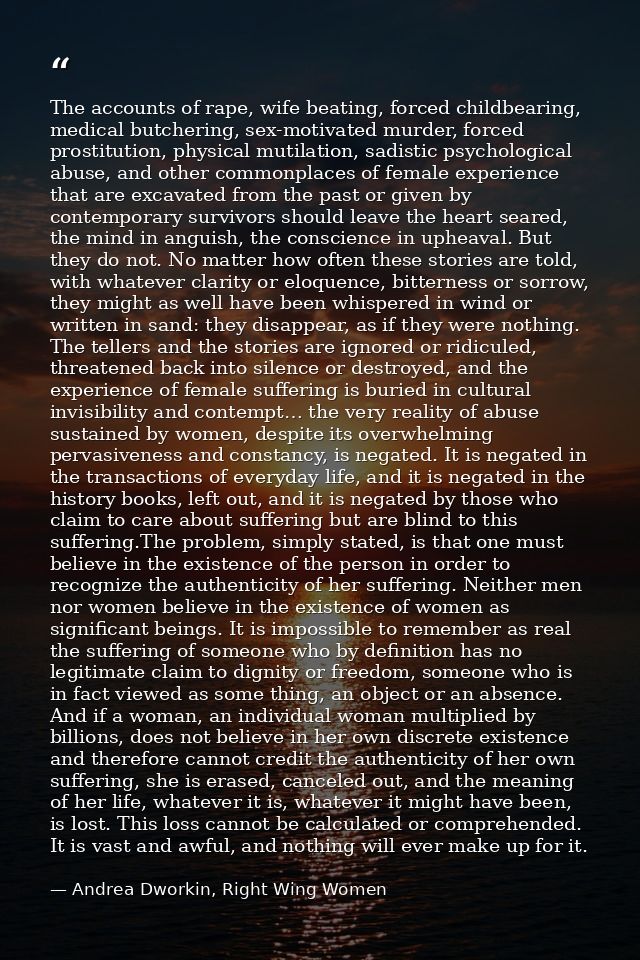 The accounts of rape, wife beating, forced childbearing, medical butchering, sex-motivated murder, forced prostitution,  — Andrea Dworkin, Right Wing Women